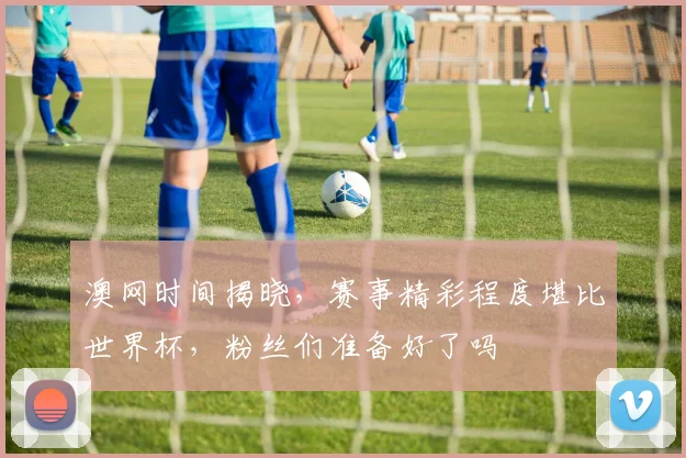 澳网时间揭晓，赛事精彩程度堪比世界杯，粉丝们准备好了吗