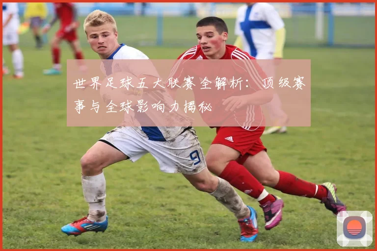 世界足球五大联赛全解析：顶级赛事与全球影响力揭秘