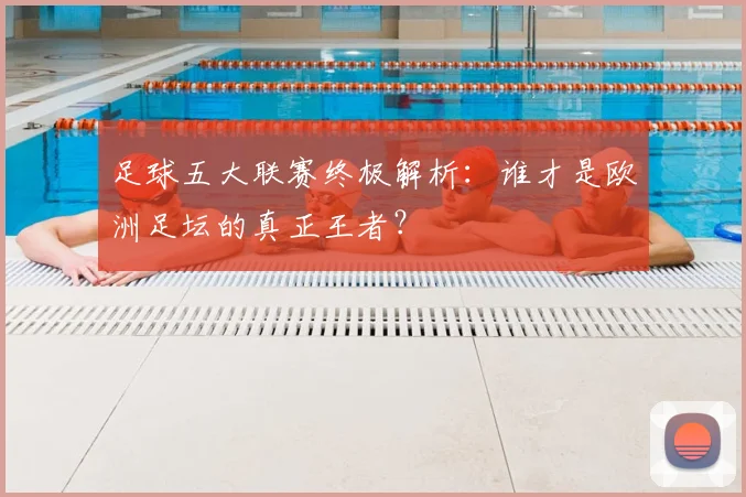 足球五大联赛终极解析：谁才是欧洲足坛的真正王者？