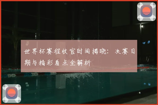 世界杯赛程收官时间揭晓：决赛日期与精彩看点全解析