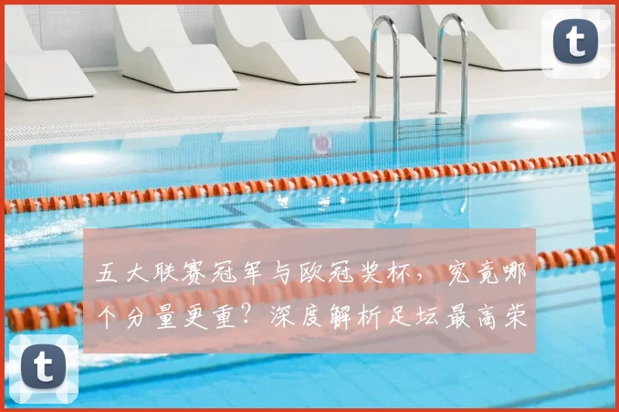 五大联赛冠军与欧冠奖杯,究竟哪个分量更重?深度解析足坛最高荣誉之争_20260611141022