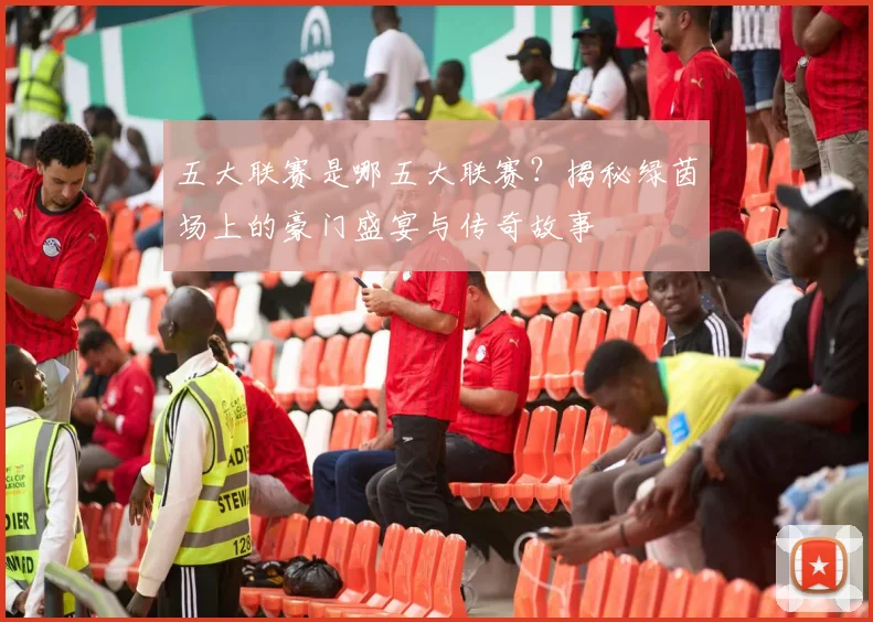 五大联赛是哪五大联赛？揭秘绿茵场上的豪门盛宴与传奇故事