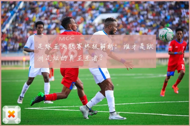 足球五大联赛终极解析:谁才是欧洲足坛的真正王者?