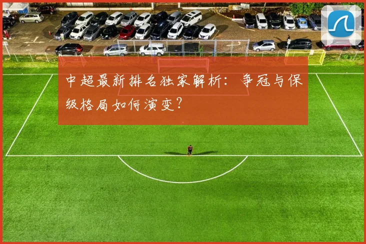 中超最新排名独家解析：争冠与保级格局如何演变？