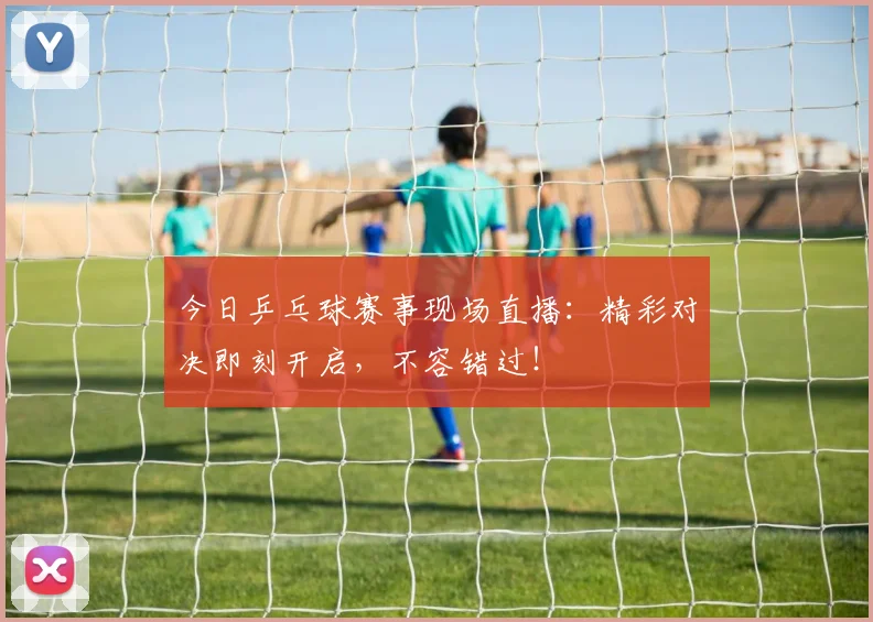 今日乒乓球赛事现场直播：精彩对决即刻开启，不容错过！