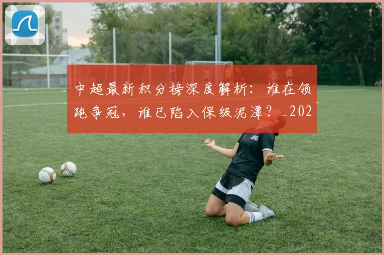 中超最新积分榜深度解析：谁在领跑争冠，谁已陷入保级泥潭？_20260610190414
